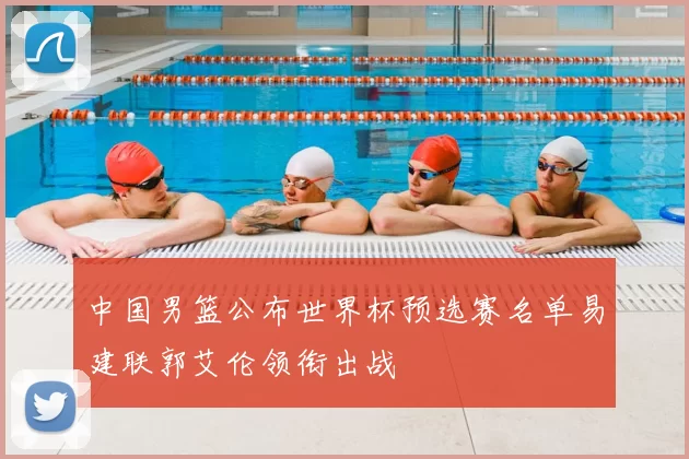 中国男篮公布世界杯预选赛名单易建联郭艾伦领衔出战