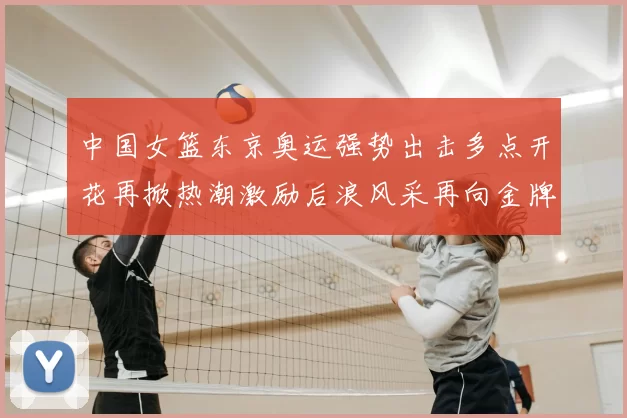 中国女篮东京奥运强势出击多点开花再掀热潮激励后浪风采再向金牌