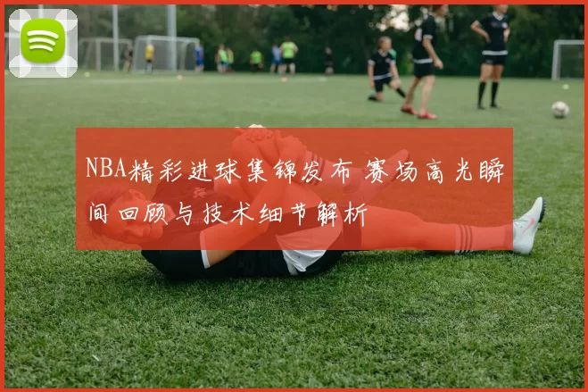 NBA精彩进球集锦发布 赛场高光瞬间回顾与技术细节解析
