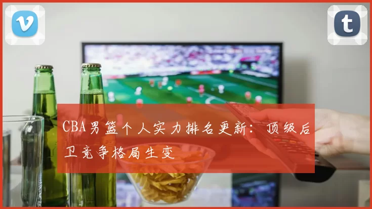 CBA男篮个人实力排名更新：顶级后卫竞争格局生变