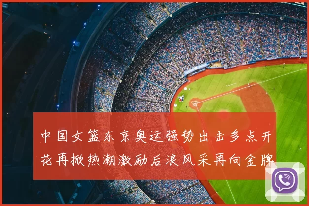 中国女篮东京奥运强势出击多点开花再掀热潮激励后浪风采再向金牌