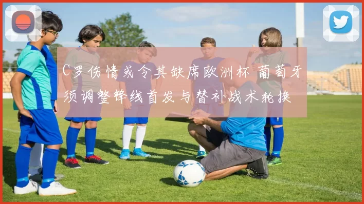 C罗伤情或令其缺席欧洲杯 葡萄牙须调整锋线首发与替补战术轮换