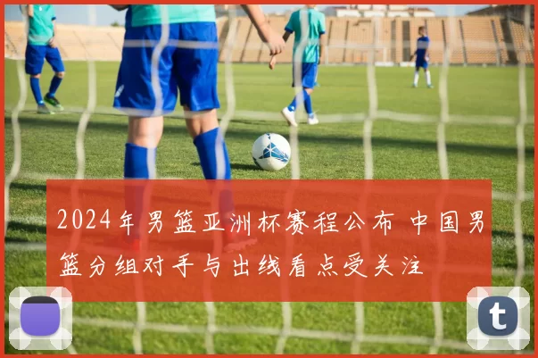 2024年男篮亚洲杯赛程公布 中国男篮分组对手与出线看点受关注