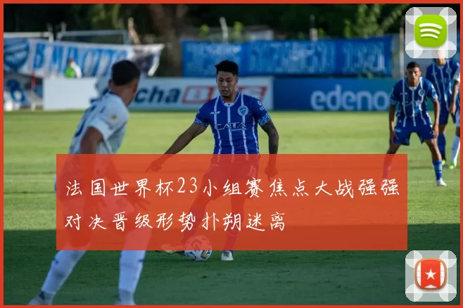 法国世界杯23小组赛焦点大战强强对决晋级形势扑朔迷离