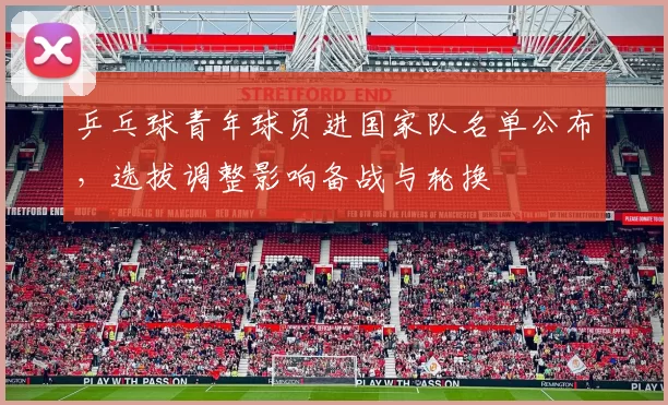 乒乓球青年球员进国家队名单公布，选拔调整影响备战与轮换