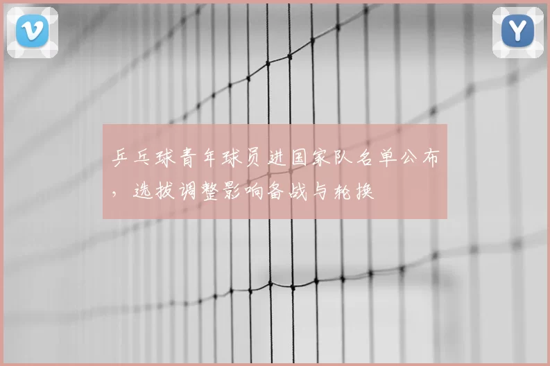 乒乓球青年球员进国家队名单公布，选拔调整影响备战与轮换