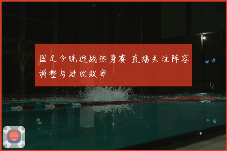 国足今晚迎战热身赛 直播关注阵容调整与进攻效率