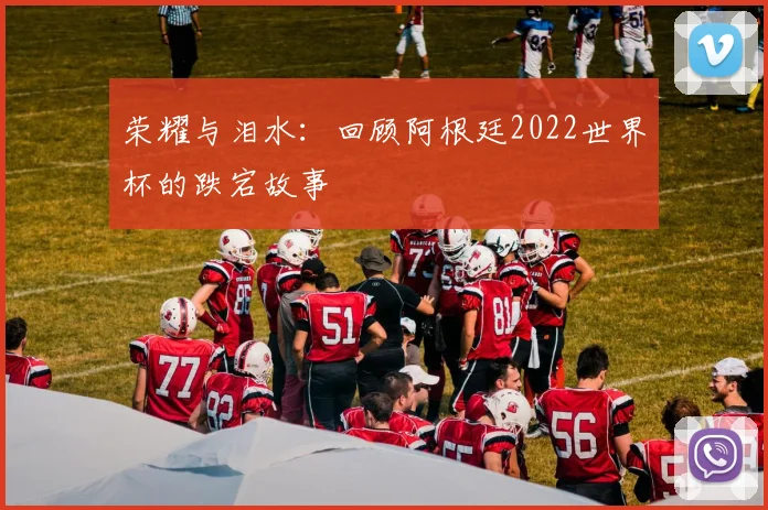 荣耀与泪水：回顾阿根廷2022世界杯的跌宕故事